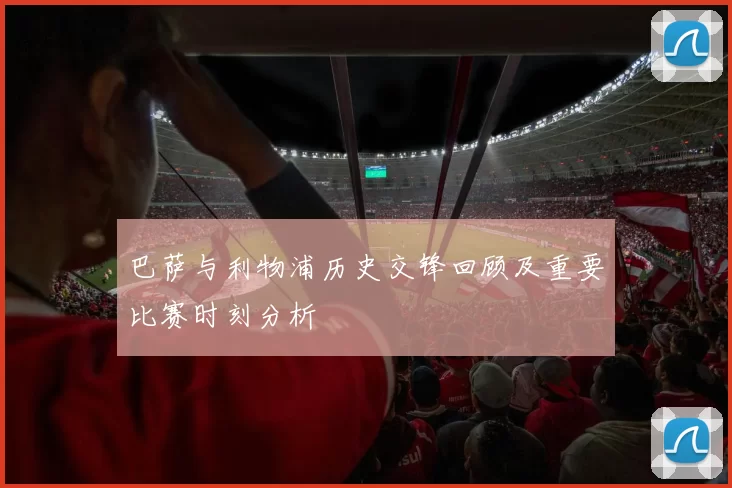 巴萨与利物浦历史交锋回顾及重要比赛时刻分析