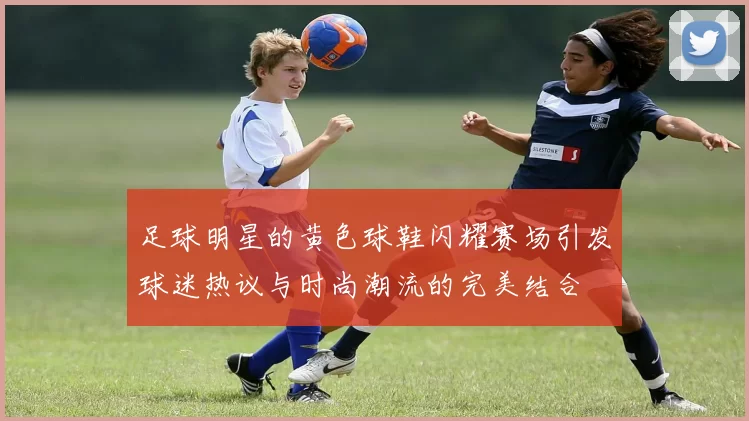 足球明星的黄色球鞋闪耀赛场引发球迷热议与时尚潮流的完美结合