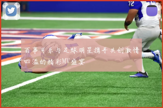 百事可乐与足球明星携手共创激情四溢的精彩MV盛宴