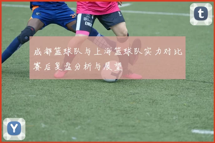 成都篮球队与上海篮球队实力对比赛后复盘分析与展望