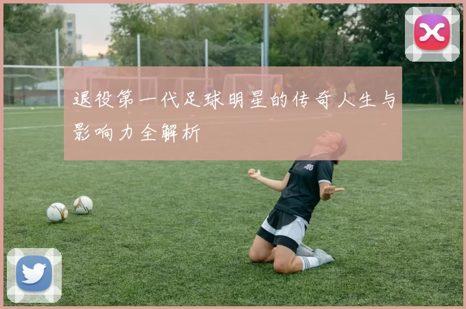 退役第一代足球明星的传奇人生与影响力全解析