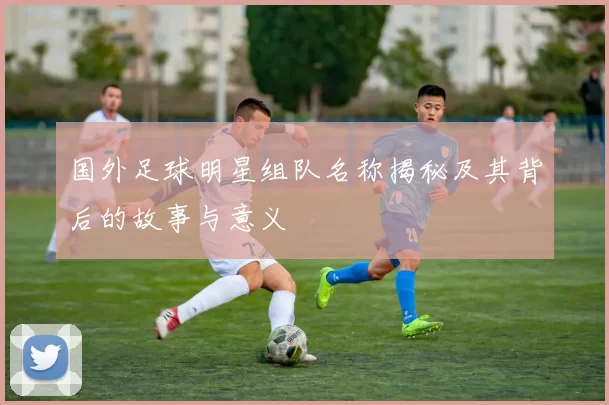 国外足球明星组队名称揭秘及其背后的故事与意义