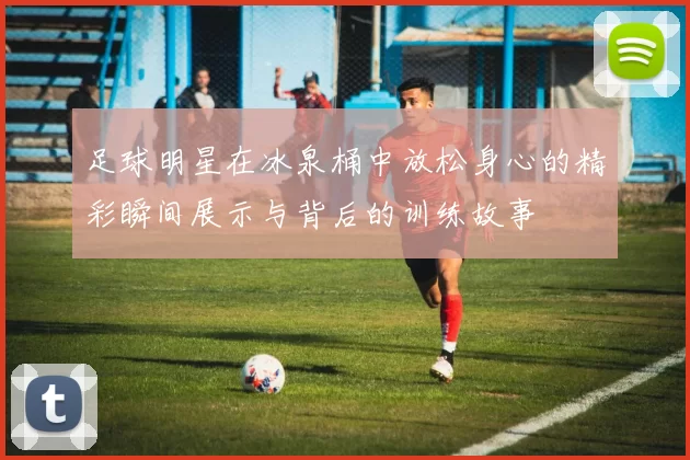 足球明星在冰泉桶中放松身心的精彩瞬间展示与背后的训练故事