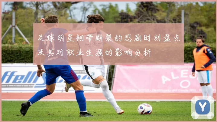 足球明星韧带断裂的悲剧时刻盘点及其对职业生涯的影响分析
