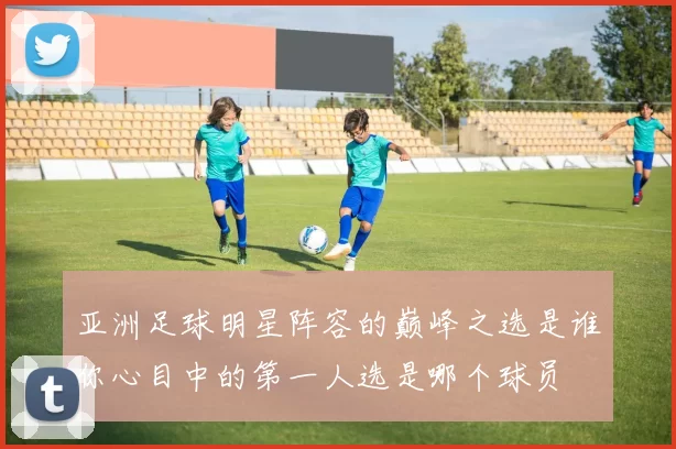 亚洲足球明星阵容的巅峰之选是谁你心目中的第一人选是哪个球员