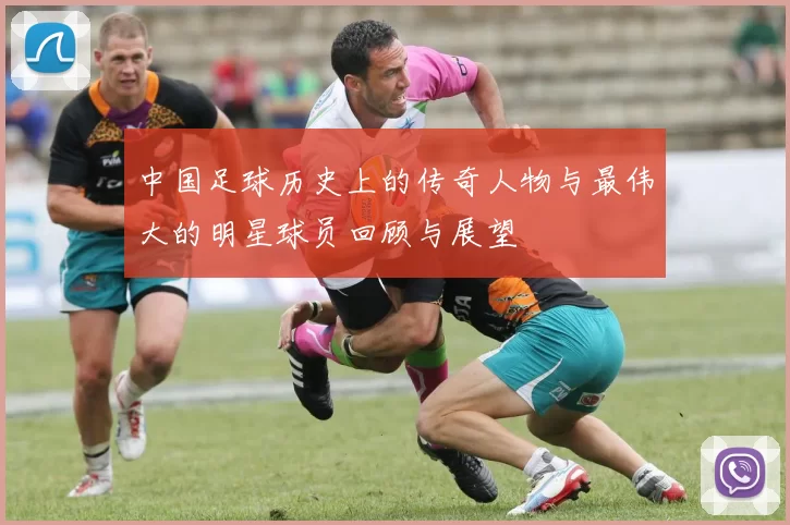 中国足球历史上的传奇人物与最伟大的明星球员回顾与展望