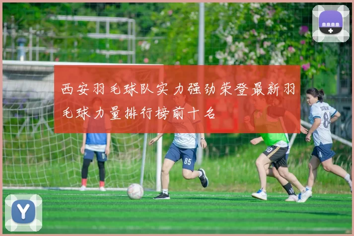 西安羽毛球队实力强劲荣登最新羽毛球力量排行榜前十名