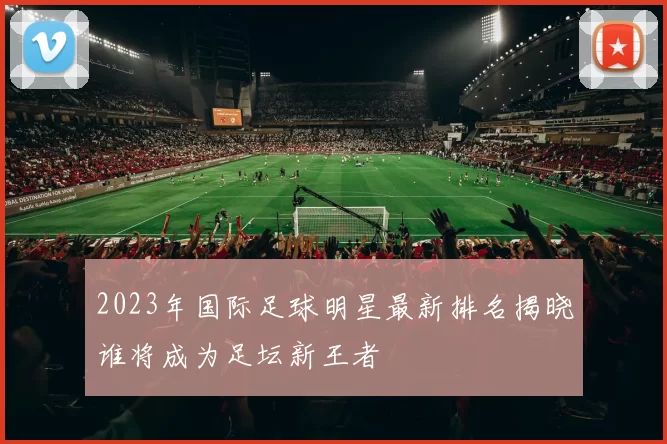2023年国际足球明星最新排名揭晓谁将成为足坛新王者