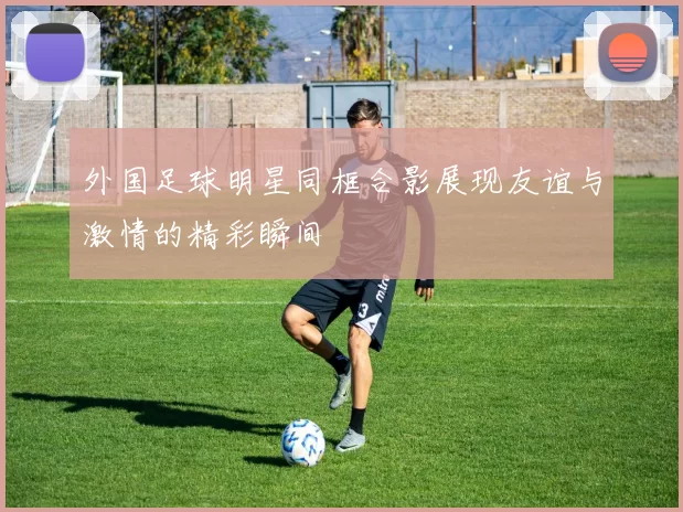 外国足球明星同框合影展现友谊与激情的精彩瞬间
