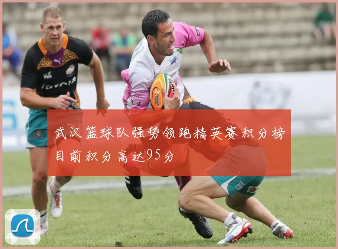 武汉篮球队强势领跑精英赛积分榜目前积分高达95分