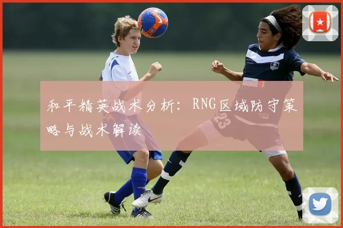 和平精英战术分析：RNG区域防守策略与战术解读