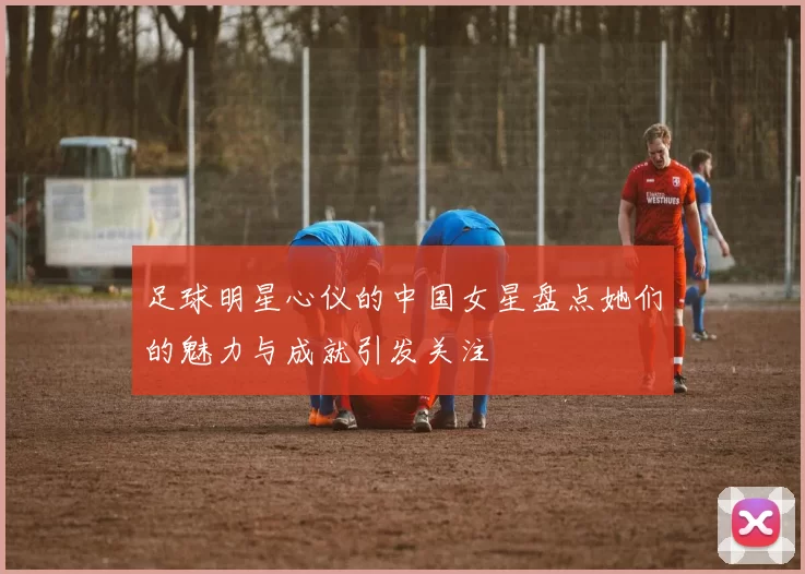 足球明星心仪的中国女星盘点她们的魅力与成就引发关注