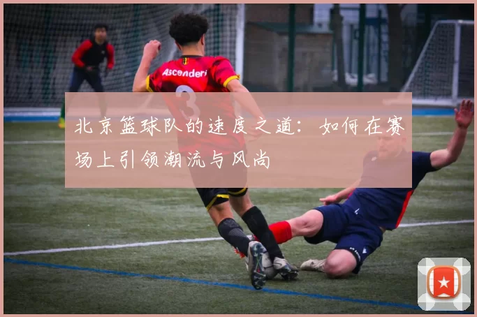 北京篮球队的速度之道：如何在赛场上引领潮流与风尚