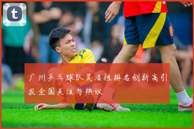 广州乒乓球队灵活性排名创新高引发全国关注与热议