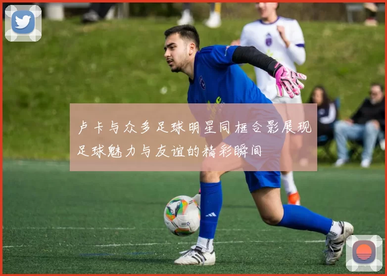 卢卡与众多足球明星同框合影展现足球魅力与友谊的精彩瞬间