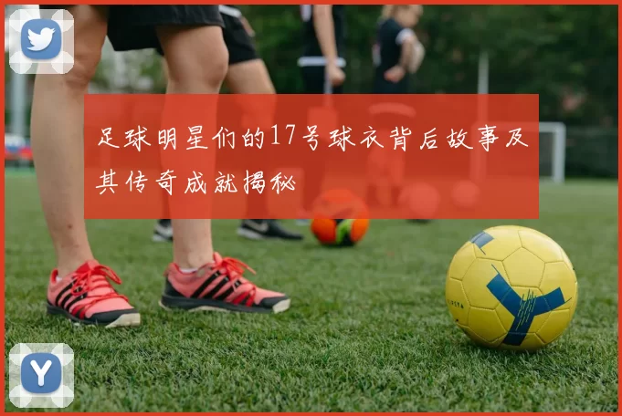 足球明星们的17号球衣背后故事及其传奇成就揭秘