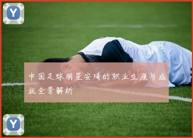 中国足球明星安琦的职业生涯与成就全景解析