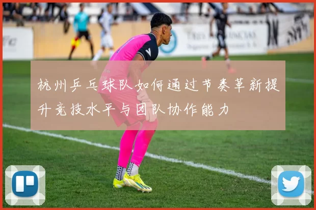 杭州乒乓球队如何通过节奏革新提升竞技水平与团队协作能力