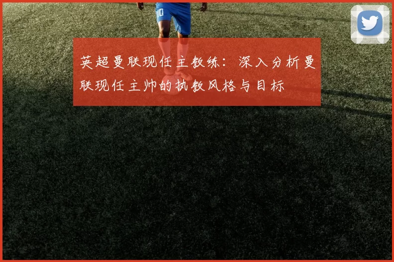 英超曼联现任主教练：深入分析曼联现任主帅的执教风格与目标