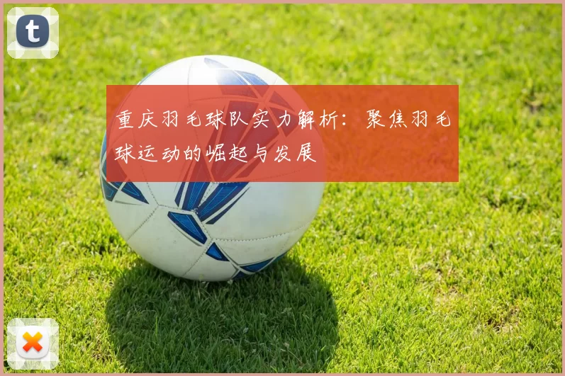 重庆羽毛球队实力解析：聚焦羽毛球运动的崛起与发展