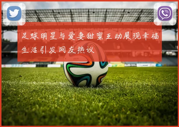 足球明星与爱妻甜蜜互动展现幸福生活引发网友热议
