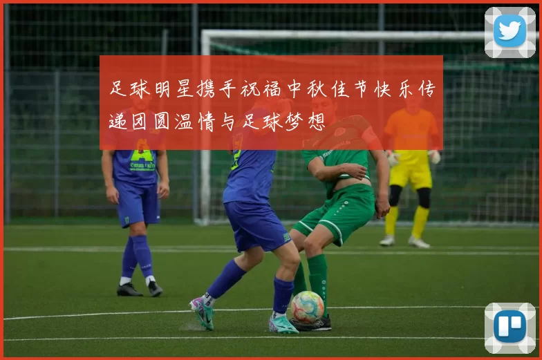足球明星携手祝福中秋佳节快乐传递团圆温情与足球梦想