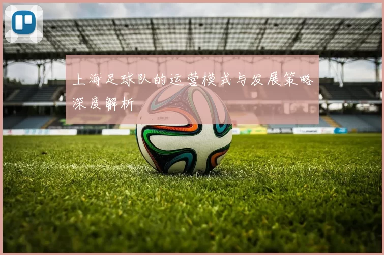 上海足球队的运营模式与发展策略深度解析