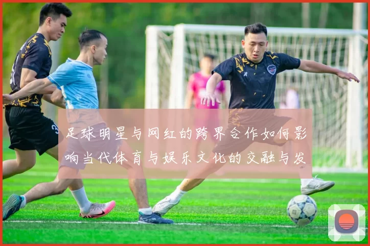 足球明星与网红的跨界合作如何影响当代体育与娱乐文化的交融与发展