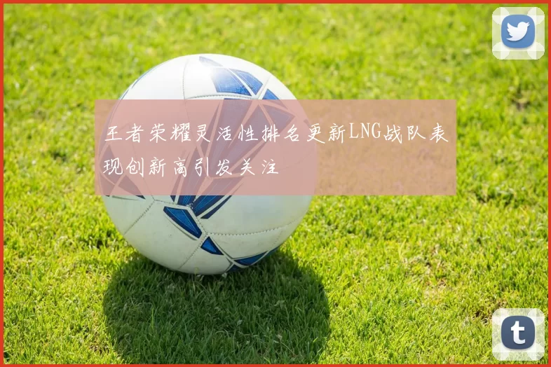 王者荣耀灵活性排名更新LNG战队表现创新高引发关注