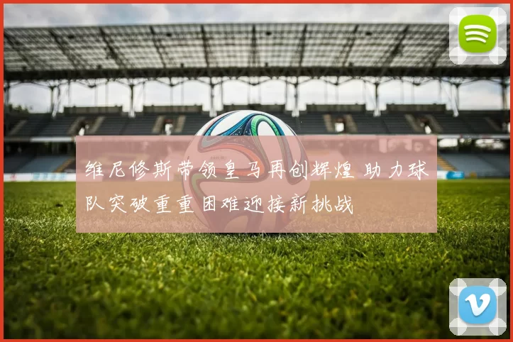 维尼修斯带领皇马再创辉煌 助力球队突破重重困难迎接新挑战