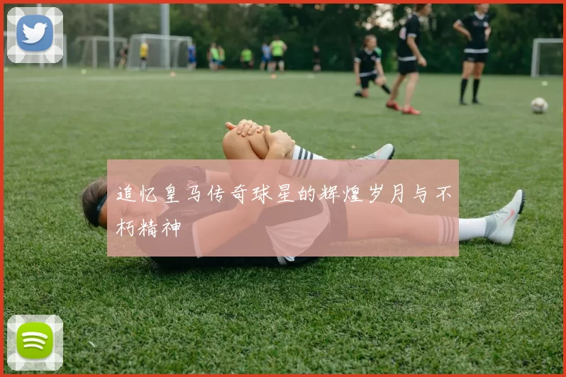 追忆皇马传奇球星的辉煌岁月与不朽精神