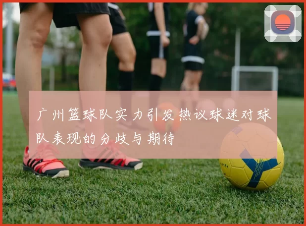 广州篮球队实力引发热议球迷对球队表现的分歧与期待