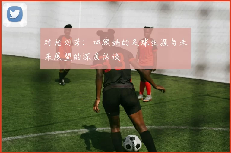 对话刘芳：回顾她的足球生涯与未来展望的深度访谈