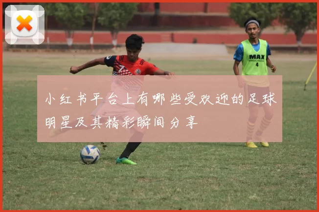 小红书平台上有哪些受欢迎的足球明星及其精彩瞬间分享