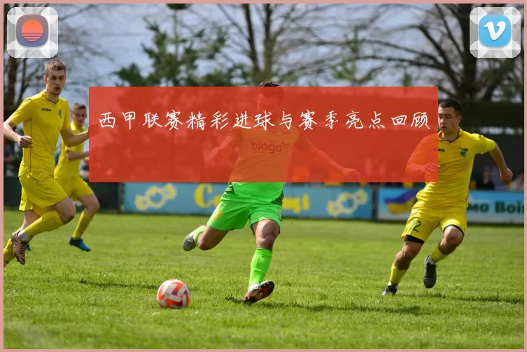 西甲联赛精彩进球与赛季亮点回顾