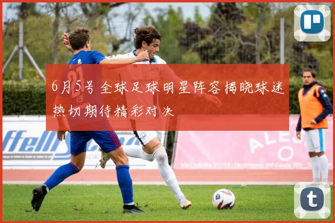 6月5号全球足球明星阵容揭晓球迷热切期待精彩对决