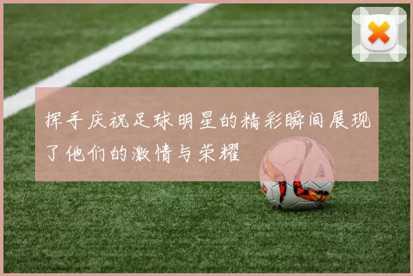 挥手庆祝足球明星的精彩瞬间展现了他们的激情与荣耀