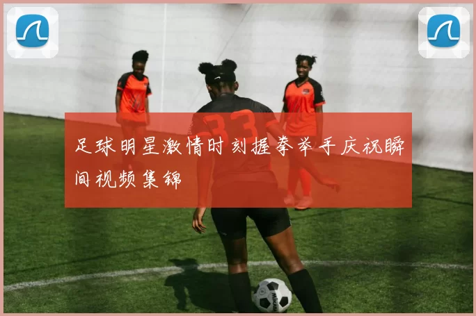 足球明星激情时刻握拳举手庆祝瞬间视频集锦