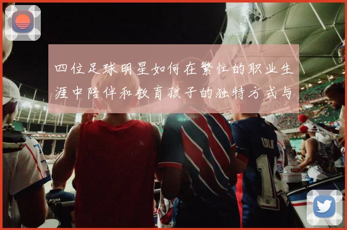 四位足球明星如何在繁忙的职业生涯中陪伴和教育孩子的独特方式与经验分享
