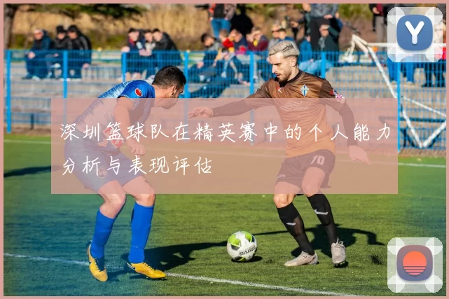 深圳篮球队在精英赛中的个人能力分析与表现评估