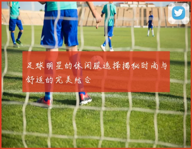 足球明星的休闲服选择揭秘时尚与舒适的完美结合