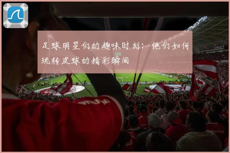 足球明星们的趣味时刻：他们如何玩转皮球的精彩瞬间