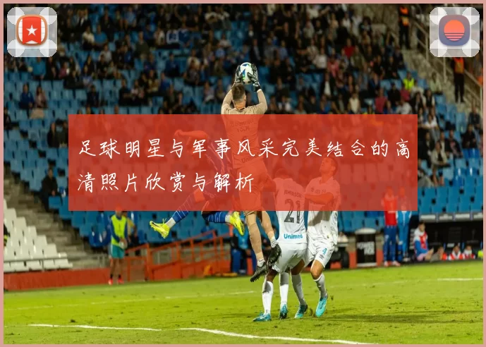 足球明星与军事风采完美结合的高清照片欣赏与解析