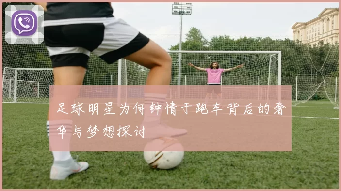 足球明星为何钟情于跑车背后的奢华与梦想探讨