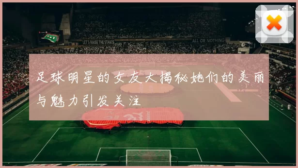 足球明星的女友大揭秘她们的美丽与魅力引发关注