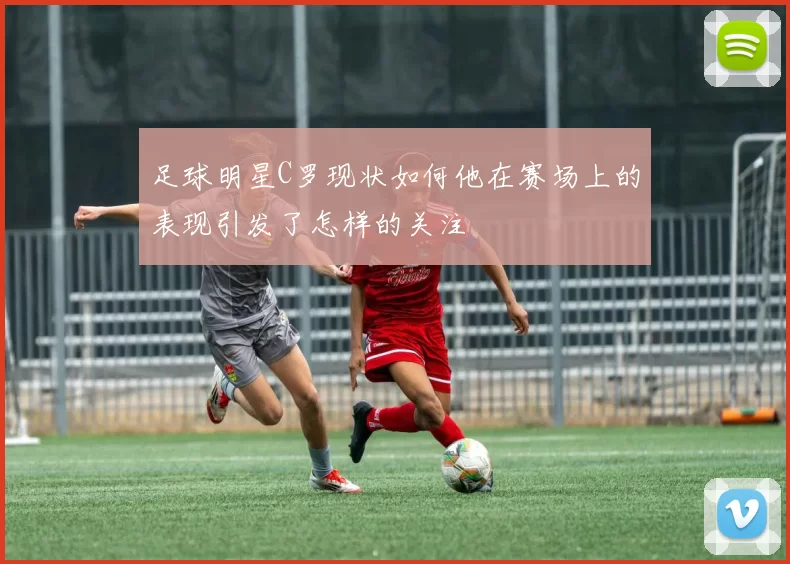 足球明星C罗现状如何他在赛场上的表现引发了怎样的关注