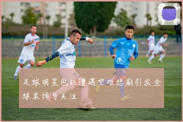 足球明星包机遭遇空难悲剧引发全球哀悼与关注