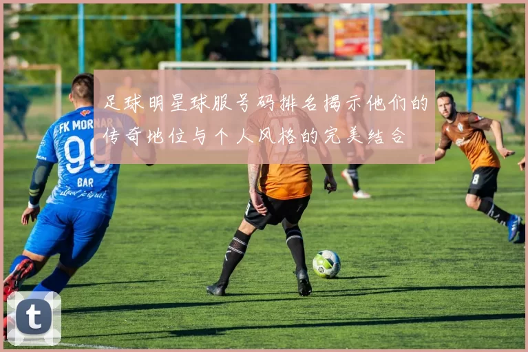 足球明星球服号码排名揭示他们的传奇地位与个人风格的完美结合