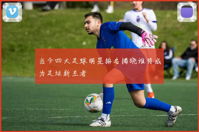 当今四大足球明星排名揭晓谁将成为足坛新王者
