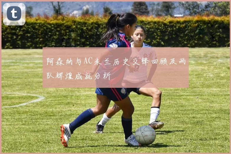 阿森纳与AC米兰历史交锋回顾及两队辉煌成就分析